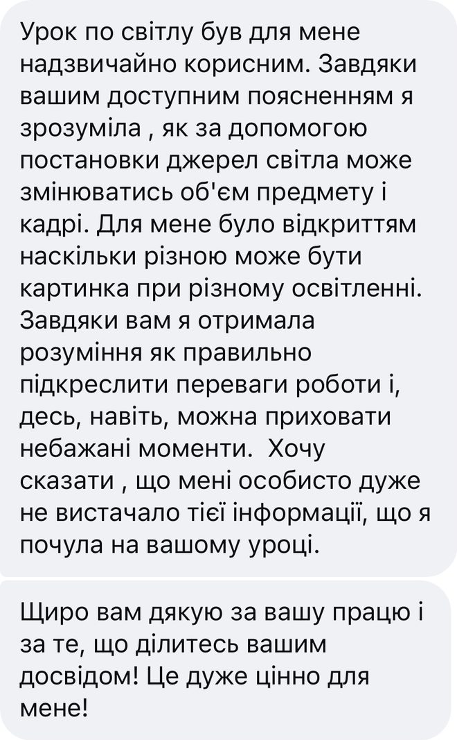 Скрін відгуку після уроку «Постановка світла», Instagram: «Урок по світлу був для мене надзвичайно корисним. Завдяки вашим доступним поясненням я зрозуміла, як за допомогою постановки джерел світла може змінюватись об'єм предмету і кадрі. Для мене було відкриттям наскільки різною може бути картинка при різному освітленні. Завдяки вам я отримала розуміння як правильно підкреслити переваги роботи і, десь, навіть, можна приховати небажані моменти. Хочу сказати, що мені особисто дуже не вистачало тієї інформації, що я почула на вашому уроці. Щиро вам дякую за вашу працю і за те, що ділитесь вашим досвідом! Це дуже цінно для мене!»