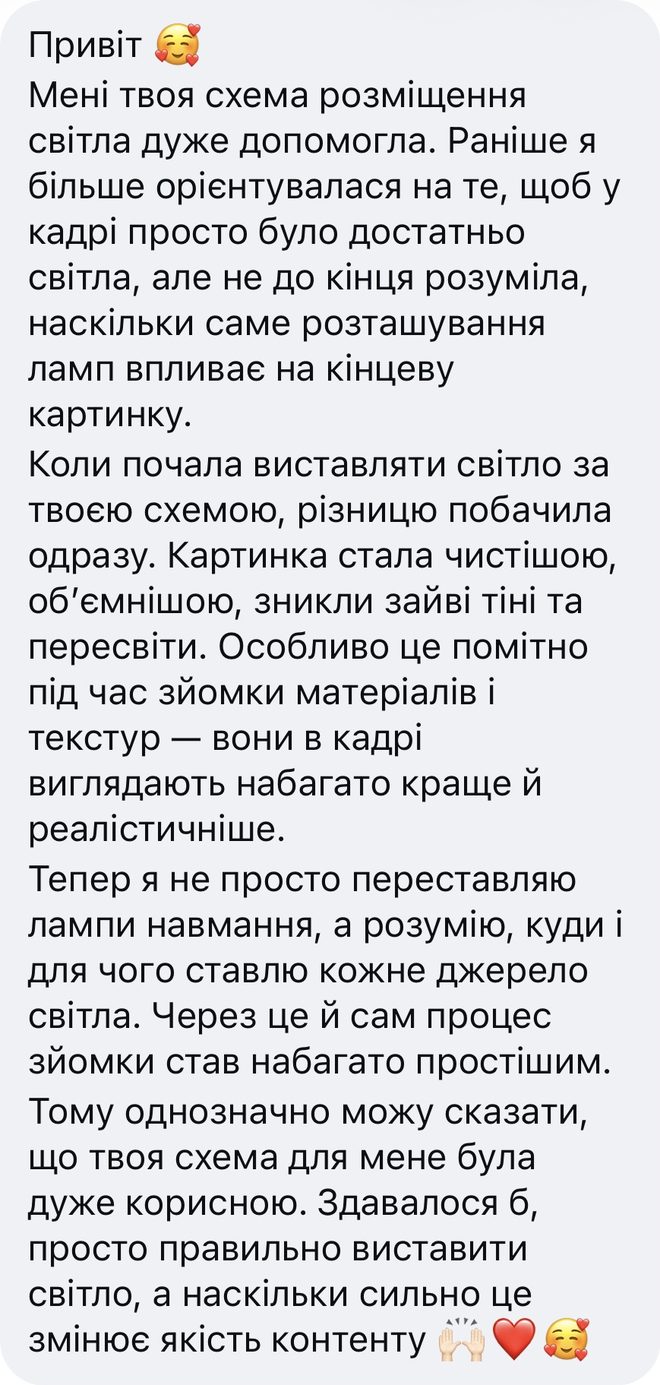 Скрін відгуку після уроку «Постановка світла», Instagram: «Привіт. Мені твоя схема розміщення світла дуже допомогла. Раніше я більше орієнтувалася на те, щоб у кадрі просто було достатньо світла, але не до кінця розуміла, наскільки саме розташування ламп впливає на кінцеву картинку. Коли почала виставляти світло за твоєю схемою, різницю побачила одразу. Картинка стала чистішою, об’ємнішою, зникли зайві тіні та пересвіти. Особливо це помітно під час зйомки матеріалів і текстур — вони в кадрі виглядають набагато краще й реалістичніше. Тепер я не просто переставляю лампи навмання, а розумію, куди і для чого ставлю кожне джерело світла. Через це й сам процес зйомки став набагато простішим. Тому однозначно можу сказати, що твоя схема для мене була дуже корисною. Здавалося б, просто правильно виставити світло, а наскільки сильно це змінює якість контенту»